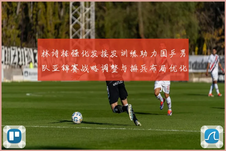 林诗栋强化发接发训练助力国乒男队亚锦赛战略调整与排兵布局优化